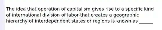 The idea that operation of capitalism gives rise to a specific kind of international division of labor that creates a geographic hierarchy of interdependent states or regions is known as ______