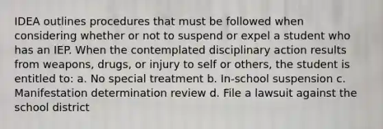 IDEA outlines procedures that must be followed when considering whether or not to suspend or expel a student who has an IEP. When the contemplated disciplinary action results from weapons, drugs, or injury to self or others, the student is entitled to: a. No special treatment b. In-school suspension c. Manifestation determination review d. File a lawsuit against the school district