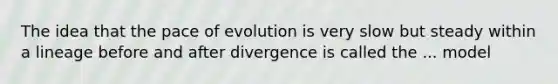 The idea that the pace of evolution is very slow but steady within a lineage before and after divergence is called the ... model