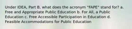 Under IDEA, Part B, what does the acronym "FAPE" stand for? a. Free and Appropriate Public Education b. For All, a Public Education c. Free Accessible Participation in Education d. Feasible Accommodations for Public Education