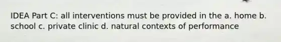 IDEA Part C: all interventions must be provided in the a. home b. school c. private clinic d. natural contexts of performance