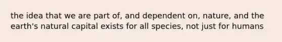 the idea that we are part of, and dependent on, nature, and the earth's natural capital exists for all species, not just for humans