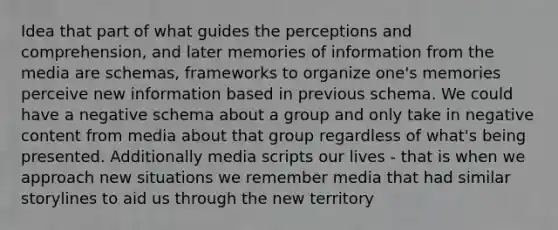 Idea that part of what guides the perceptions and comprehension, and later memories of information from the media are schemas, frameworks to organize one's memories perceive new information based in previous schema. We could have a negative schema about a group and only take in negative content from media about that group regardless of what's being presented. Additionally media scripts our lives - that is when we approach new situations we remember media that had similar storylines to aid us through the new territory