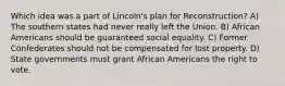 Which idea was a part of Lincoln's plan for Reconstruction? A) The southern states had never really left the Union. B) African Americans should be guaranteed social equality. C) Former Confederates should not be compensated for lost property. D) State governments must grant African Americans the right to vote.