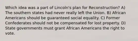 Which idea was a part of Lincoln's plan for Reconstruction? A) The southern states had never really left the Union. B) African Americans should be guaranteed social equality. C) Former Confederates should not be compensated for lost property. D) State governments must grant African Americans the right to vote.