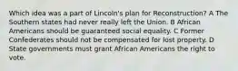 Which idea was a part of Lincoln's plan for Reconstruction? A The Southern states had never really left the Union. B African Americans should be guaranteed social equality. C Former Confederates should not be compensated for lost property. D State governments must grant African Americans the right to vote.