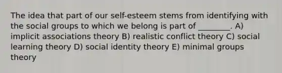 The idea that part of our self-esteem stems from identifying with the social groups to which we belong is part of ________. A) implicit associations theory B) realistic conflict theory C) social learning theory D) social identity theory E) minimal groups theory