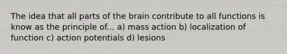 The idea that all parts of the brain contribute to all functions is know as the principle of... a) mass action b) localization of function c) action potentials d) lesions