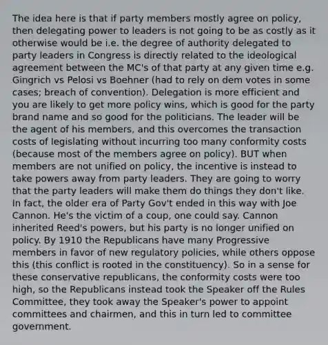 The idea here is that if party members mostly agree on policy, then delegating power to leaders is not going to be as costly as it otherwise would be i.e. the degree of authority delegated to party leaders in Congress is directly related to the ideological agreement between the MC's of that party at any given time e.g. Gingrich vs Pelosi vs Boehner (had to rely on dem votes in some cases; breach of convention). Delegation is more efficient and you are likely to get more policy wins, which is good for the party brand name and so good for the politicians. The leader will be the agent of his members, and this overcomes the transaction costs of legislating without incurring too many conformity costs (because most of the members agree on policy). BUT when members are not unified on policy, the incentive is instead to take powers away from party leaders. They are going to worry that the party leaders will make them do things they don't like. In fact, the older era of Party Gov't ended in this way with Joe Cannon. He's the victim of a coup, one could say. Cannon inherited Reed's powers, but his party is no longer unified on policy. By 1910 the Republicans have many Progressive members in favor of new regulatory policies, while others oppose this (this conflict is rooted in the constituency). So in a sense for these conservative republicans, the conformity costs were too high, so the Republicans instead took the Speaker off the Rules Committee, they took away the Speaker's power to appoint committees and chairmen, and this in turn led to committee government.