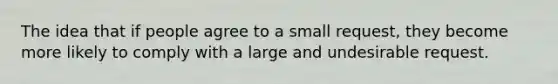 The idea that if people agree to a small request, they become more likely to comply with a large and undesirable request.