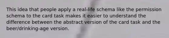 This idea that people apply a real-life schema like the permission schema to the card task makes it easier to understand the difference between the abstract version of the card task and the beer/drinking-age version.