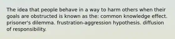 The idea that people behave in a way to harm others when their goals are obstructed is known as the: common knowledge effect. prisoner's dilemma. frustration-aggression hypothesis. diffusion of responsibility.