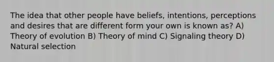 The idea that other people have beliefs, intentions, perceptions and desires that are different form your own is known as? A) Theory of evolution B) Theory of mind C) Signaling theory D) Natural selection