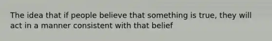 The idea that if people believe that something is true, they will act in a manner consistent with that belief