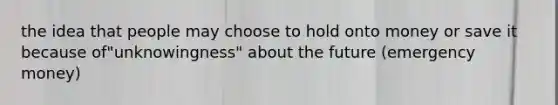 the idea that people may choose to hold onto money or save it because of"unknowingness" about the future (emergency money)