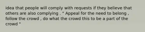 idea that people will comply with requests if they believe that others are also complying . " Appeal for the need to belong , follow the crowd , do what the crowd this to be a part of the crowd "