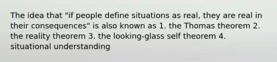 The idea that "if people define situations as real, they are real in their consequences" is also known as 1. the Thomas theorem 2. the reality theorem 3. the looking-glass self theorem 4. situational understanding