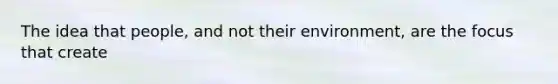 The idea that people, and not their environment, are the focus that create