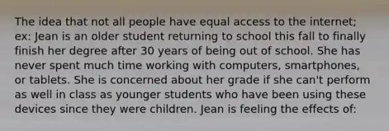 The idea that not all people have equal access to the internet; ex: Jean is an older student returning to school this fall to finally finish her degree after 30 years of being out of school. She has never spent much time working with computers, smartphones, or tablets. She is concerned about her grade if she can't perform as well in class as younger students who have been using these devices since they were children. Jean is feeling the effects of: