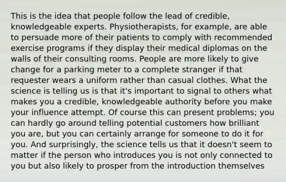 This is the idea that people follow the lead of credible, knowledgeable experts. Physiotherapists, for example, are able to persuade more of their patients to comply with recommended exercise programs if they display their medical diplomas on the walls of their consulting rooms. People are more likely to give change for a parking meter to a complete stranger if that requester wears a uniform rather than casual clothes. What the science is telling us is that it's important to signal to others what makes you a credible, knowledgeable authority before you make your influence attempt. Of course this can present problems; you can hardly go around telling potential customers how brilliant you are, but you can certainly arrange for someone to do it for you. And surprisingly, the science tells us that it doesn't seem to matter if the person who introduces you is not only connected to you but also likely to prosper from the introduction themselves