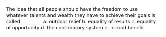 The idea that all people should have the freedom to use whatever talents and wealth they have to achieve their goals is called ________. a. outdoor relief b. equality of results c. equality of opportunity d. the contributory system e. in-kind benefit