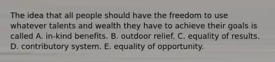 The idea that all people should have the freedom to use whatever talents and wealth they have to achieve their goals is called A. in-kind benefits. B. outdoor relief. C. equality of results. D. contributory system. E. equality of opportunity.