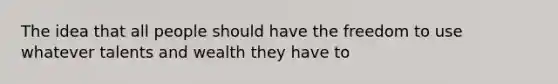 The idea that all people should have the freedom to use whatever talents and wealth they have to