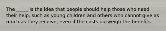 The _____ is the idea that people should help those who need their help, such as young children and others who cannot give as much as they receive, even if the costs outweigh the benefits.