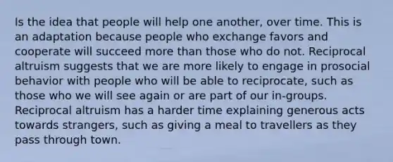 Is the idea that people will help one another, over time. This is an adaptation because people who exchange favors and cooperate will succeed more than those who do not. Reciprocal altruism suggests that we are more likely to engage in prosocial behavior with people who will be able to reciprocate, such as those who we will see again or are part of our in-groups. Reciprocal altruism has a harder time explaining generous acts towards strangers, such as giving a meal to travellers as they pass through town.