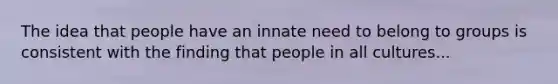 The idea that people have an innate need to belong to groups is consistent with the finding that people in all cultures...