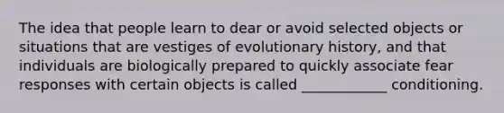 The idea that people learn to dear or avoid selected objects or situations that are vestiges of evolutionary history, and that individuals are biologically prepared to quickly associate fear responses with certain objects is called ____________ conditioning.