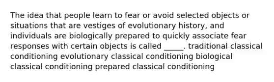 The idea that people learn to fear or avoid selected objects or situations that are vestiges of evolutionary history, and individuals are biologically prepared to quickly associate fear responses with certain objects is called _____. traditional classical conditioning evolutionary classical conditioning biological classical conditioning prepared classical conditioning