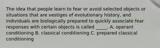 The idea that people learn to fear or avoid selected objects or situations that are vestiges of evolutionary history, and individuals are biologically prepared to quickly associate fear responses with certain objects is called _____. A. operant conditioning B. classical conditioning C. prepared classical conditioning