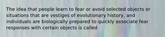 The idea that people learn to fear or avoid selected objects or situations that are vestiges of evolutionary history, and individuals are biologically prepared to quickly associate fear responses with certain objects is called