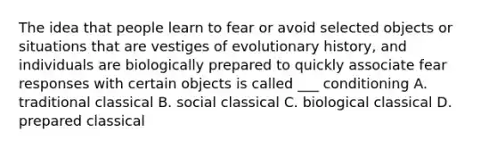 The idea that people learn to fear or avoid selected objects or situations that are vestiges of evolutionary history, and individuals are biologically prepared to quickly associate fear responses with certain objects is called ___ conditioning A. traditional classical B. social classical C. biological classical D. prepared classical