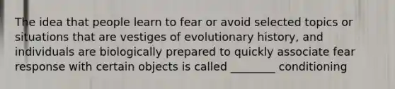 The idea that people learn to fear or avoid selected topics or situations that are vestiges of evolutionary history, and individuals are biologically prepared to quickly associate fear response with certain objects is called ________ conditioning