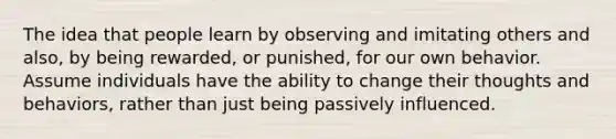 The idea that people learn by observing and imitating others and also, by being rewarded, or punished, for our own behavior. Assume individuals have the ability to change their thoughts and behaviors, rather than just being passively influenced.