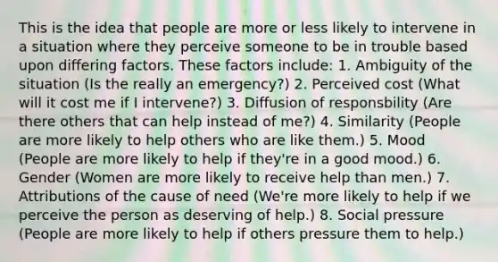 This is the idea that people are more or less likely to intervene in a situation where they perceive someone to be in trouble based upon differing factors. These factors include: 1. Ambiguity of the situation (Is the really an emergency?) 2. Perceived cost (What will it cost me if I intervene?) 3. Diffusion of responsbility (Are there others that can help instead of me?) 4. Similarity (People are more likely to help others who are like them.) 5. Mood (People are more likely to help if they're in a good mood.) 6. Gender (Women are more likely to receive help than men.) 7. Attributions of the cause of need (We're more likely to help if we perceive the person as deserving of help.) 8. Social pressure (People are more likely to help if others pressure them to help.)