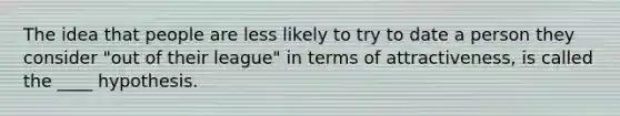 The idea that people are less likely to try to date a person they consider "out of their league" in terms of attractiveness, is called the ____ hypothesis.