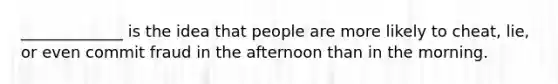 _____________ is the idea that people are more likely to cheat, lie, or even commit fraud in the afternoon than in the morning.