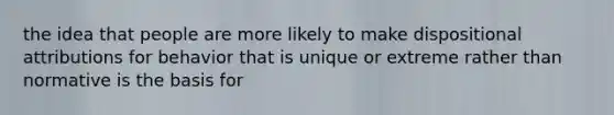 the idea that people are more likely to make dispositional attributions for behavior that is unique or extreme rather than normative is the basis for