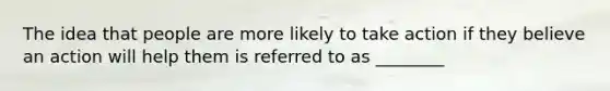 The idea that people are more likely to take action if they believe an action will help them is referred to as ________