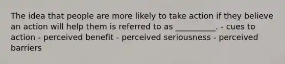 The idea that people are more likely to take action if they believe an action will help them is referred to as __________. - cues to action - perceived benefit - perceived seriousness - perceived barriers