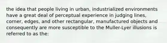 the idea that people living in urban, industrialized environments have a great deal of perceptual experience in judging lines, corner, edges, and other rectangular, manufactured objects and consequently are more susceptible to the Muller-Lyer illusions is referred to as the: