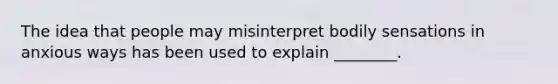 The idea that people may misinterpret bodily sensations in anxious ways has been used to explain ________.