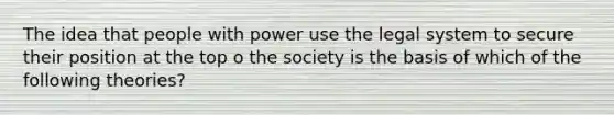 The idea that people with power use the legal system to secure their position at the top o the society is the basis of which of the following theories?