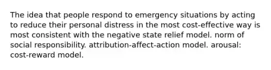 The idea that people respond to emergency situations by acting to reduce their personal distress in the most cost-effective way is most consistent with the negative state relief model. norm of social responsibility. attribution-affect-action model. arousal: cost-reward model.