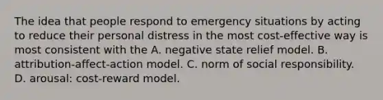 The idea that people respond to emergency situations by acting to reduce their personal distress in the most cost-effective way is most consistent with the A. negative state relief model. B. attribution-affect-action model. C. norm of social responsibility. D. arousal: cost-reward model.