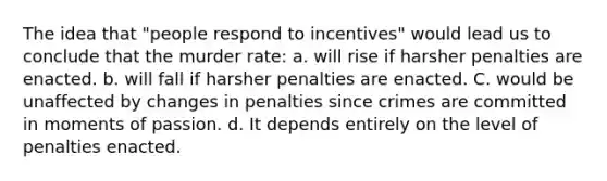 The idea that "people respond to incentives" would lead us to conclude that the murder rate: a. will rise if harsher penalties are enacted. b. will fall if harsher penalties are enacted. C. would be unaffected by changes in penalties since crimes are committed in moments of passion. d. It depends entirely on the level of penalties enacted.