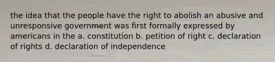 the idea that the people have the right to abolish an abusive and unresponsive government was first formally expressed by americans in the a. constitution b. petition of right c. declaration of rights d. declaration of independence